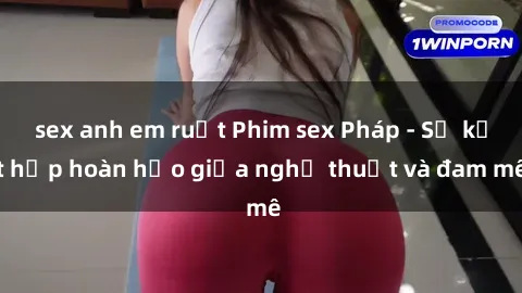 sex anh em ruột Phim sex Pháp - Sự kết hợp hoàn hảo giữa nghệ thuật và đam mê