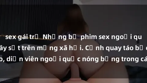 sex gái trẻ Những bộ phim sex ngoại quốc nổi tiếng và gây sốt trên mạng xã hội. Cảnh quay táo bạo, diễn viên ngoại quốc nóng bỏng trong các tác phẩm đỉnh cao.