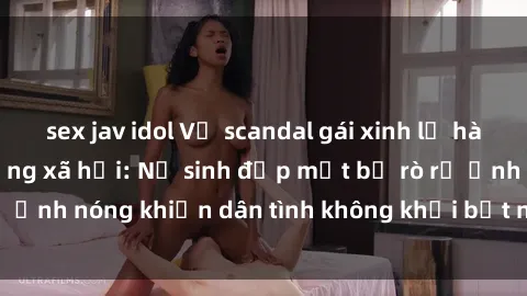 sex jav idol Vụ scandal gái xinh lộ hàng gây sốt trên mạng xã hội: Nữ sinh đẹp mắt bị rò rỉ ảnh nóng khiến dân tình không khỏi bất ngờ và phẫn nộ!