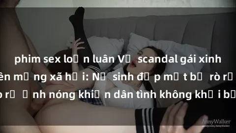 phim sex loạn luân Vụ scandal gái xinh lộ hàng gây sốt trên mạng xã hội: Nữ sinh đẹp mắt bị rò rỉ ảnh nóng khiến dân tình không khỏi bất ngờ và phẫn nộ!