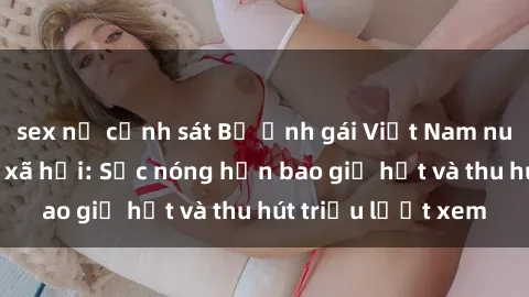 sex nữ cảnh sát Bộ ảnh gái Việt Nam nude gây sốt mạng xã hội: Sắc nóng hơn bao giờ hết và thu hút triệu lượt xem