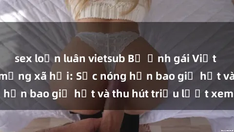 sex loạn luân vietsub Bộ ảnh gái Việt Nam nude gây sốt mạng xã hội: Sắc nóng hơn bao giờ hết và thu hút triệu lượt xem