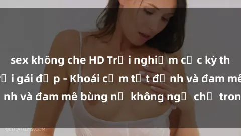 sex không che HD Trải nghiệm cực kỳ thú vị khi làm tình với gái đẹp - Khoái cảm tột đỉnh và đam mê bùng nổ không ngờ chỉ trong một đêm!