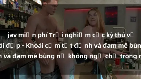 jav miễn phí Trải nghiệm cực kỳ thú vị khi làm tình với gái đẹp - Khoái cảm tột đỉnh và đam mê bùng nổ không ngờ chỉ trong một đêm!