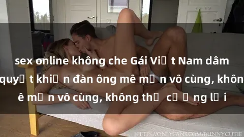 sex online không che Gái Việt Nam dâm đãng: Những bí quyết khiến đàn ông mê mẩn vô cùng, không thể cưỡng lại