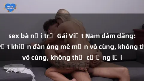 sex bà nội trợ Gái Việt Nam dâm đãng: Những bí quyết khiến đàn ông mê mẩn vô cùng, không thể cưỡng lại