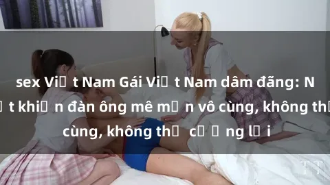 sex Việt Nam Gái Việt Nam dâm đãng: Những bí quyết khiến đàn ông mê mẩn vô cùng, không thể cưỡng lại