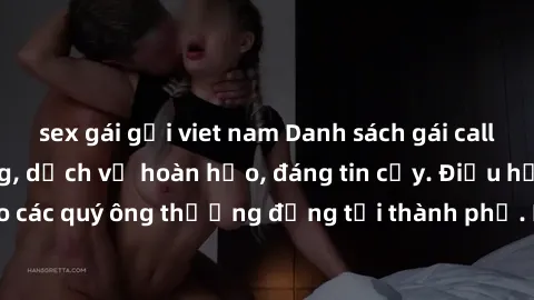 sex gái gọi viet nam Danh sách gái call girl vip chất lượng, dịch vụ hoàn hảo, đáng tin cậy. Điều hấp dẫn cho các quý ông thượng đẳng tại thành phố. Hãy nhấc máy và đặt lịch ngay!