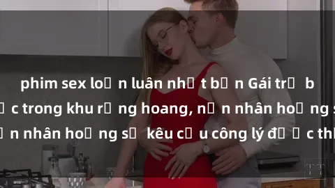 phim sex loạn luân nhật bản Gái trẻ bị hiếp dâm bạo lực trong khu rừng hoang, nạn nhân hoảng sợ kêu cầu công lý được thực thi