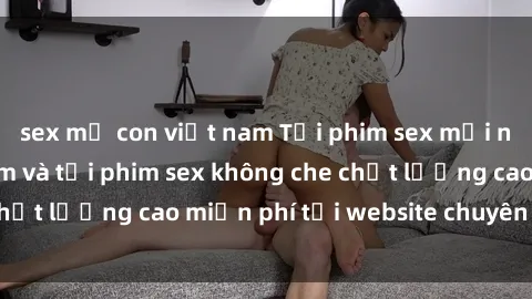 sex mẹ con việt nam Tải phim sex mới nhất hot nhất - Xem và tải phim sex không che chất lượng cao miễn phí tại website chuyên nghiệp.
