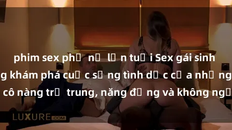 phim sex phụ nữ lớn tuổi Sex gái sinh viên hot nhất: Cùng khám phá cuộc sống tình dục của những cô nàng trẻ trung, năng động và không ngần ngại thử nghiệm!