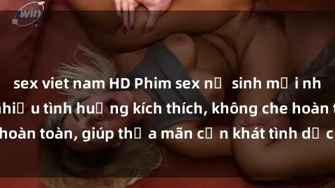 sex viet nam HD Phim sex nữ sinh mới nhất: Trải nghiệm nhiều tình huống kích thích, không che hoàn toàn, giúp thỏa mãn cơn khát tình dục của các bạn trẻ