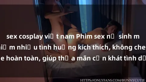 sex cosplay việt nam Phim sex nữ sinh mới nhất: Trải nghiệm nhiều tình huống kích thích, không che hoàn toàn, giúp thỏa mãn cơn khát tình dục của các bạn trẻ