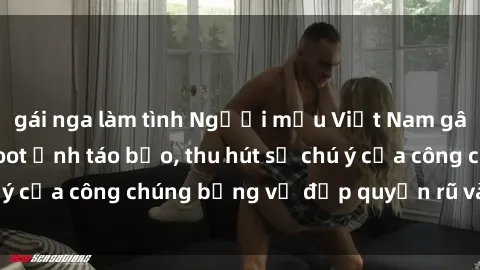 gái nga làm tình Người mẫu Việt Nam gây sốt với loạt shoot ảnh táo bạo, thu hút sự chú ý của công chúng bằng vẻ đẹp quyến rũ và gợi cảm.