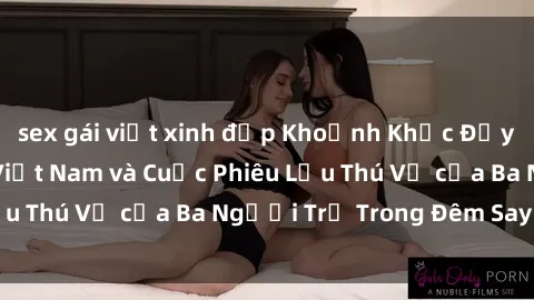 sex gái việt xinh đẹp Khoảnh Khắc Đầy Kịch Tính: Sex  Việt Nam và Cuộc Phiêu Lưu Thú Vị của Ba Người Trẻ Trong Đêm Say Đắm