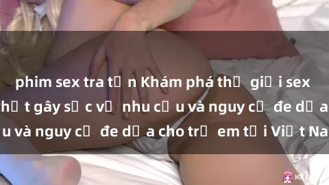 phim sex tra tấn Khám phá thế giới sex loli Việt Nam: Sự thật gây sốc về nhu cầu và nguy cơ đe dọa cho trẻ em tại Việt Nam