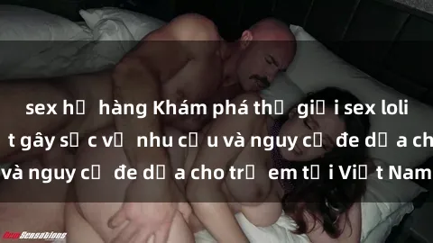 sex họ hàng Khám phá thế giới sex loli Việt Nam: Sự thật gây sốc về nhu cầu và nguy cơ đe dọa cho trẻ em tại Việt Nam