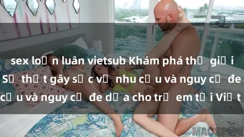 sex loạn luân vietsub Khám phá thế giới sex loli Việt Nam: Sự thật gây sốc về nhu cầu và nguy cơ đe dọa cho trẻ em tại Việt Nam