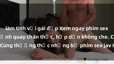 làm tình với gái đẹp Xem ngay phim sex jav HD với những cảnh quay chân thực, hấp dẫn không che. Cùng thưởng thức những bộ phim sex jav HD hot nhất hiện nay!