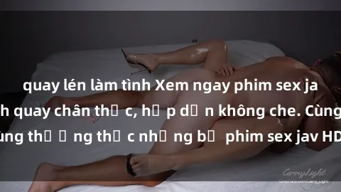 quay lén làm tình Xem ngay phim sex jav HD với những cảnh quay chân thực, hấp dẫn không che. Cùng thưởng thức những bộ phim sex jav HD hot nhất hiện nay!